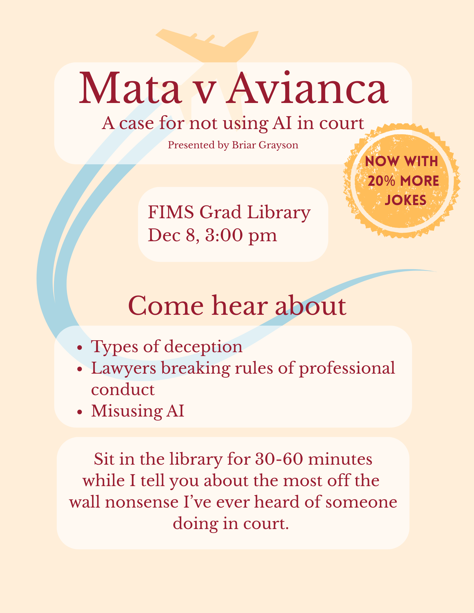 Mata v Avianca, a case for not using AI in court. Presented by Briar Grayson on December 8th at 3:00pm in the FIMS grad library. Now with 20% more jokes. Come hear about types of deception, lawyers breaking the rules of professional conduct, misusing AI. Sit in the library for 30-60 minutes while I tell you about the most off the wall nonsense I've ever heard of someone doing in court.